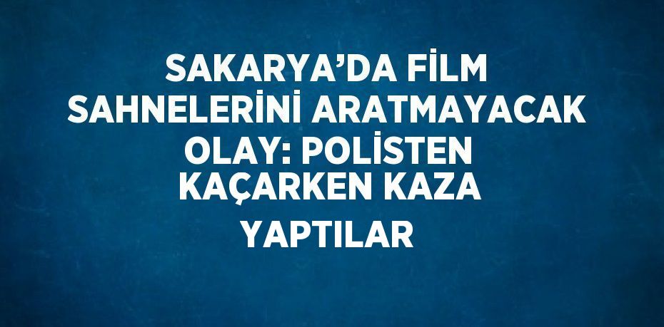 SAKARYA’DA FİLM SAHNELERİNİ ARATMAYACAK OLAY: POLİSTEN KAÇARKEN KAZA YAPTILAR