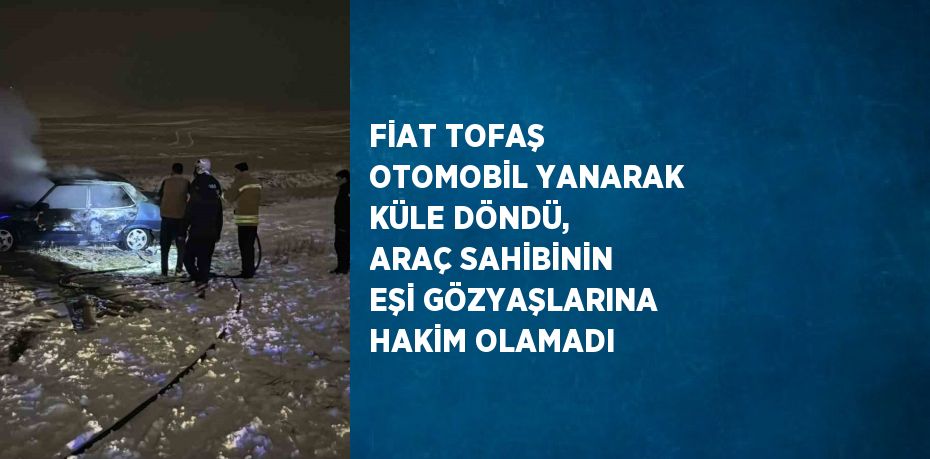 FİAT TOFAŞ OTOMOBİL YANARAK KÜLE DÖNDÜ, ARAÇ SAHİBİNİN EŞİ GÖZYAŞLARINA HAKİM OLAMADI