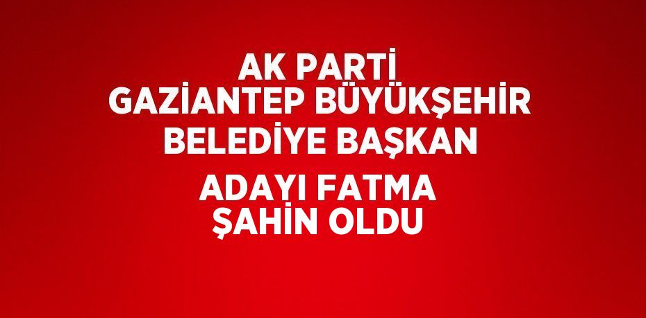 AK PARTİ GAZİANTEP BÜYÜKŞEHİR BELEDİYE BAŞKAN ADAYI FATMA ŞAHİN OLDU