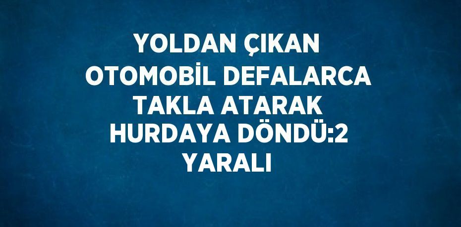 YOLDAN ÇIKAN OTOMOBİL DEFALARCA TAKLA ATARAK HURDAYA DÖNDÜ:2 YARALI