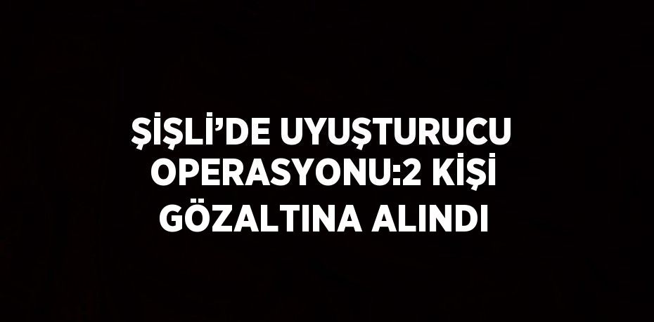 ŞİŞLİ’DE UYUŞTURUCU OPERASYONU:2 KİŞİ GÖZALTINA ALINDI