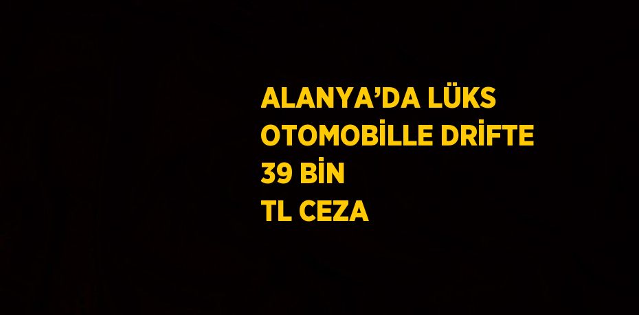 ALANYA’DA LÜKS OTOMOBİLLE DRİFTE 39 BİN TL CEZA