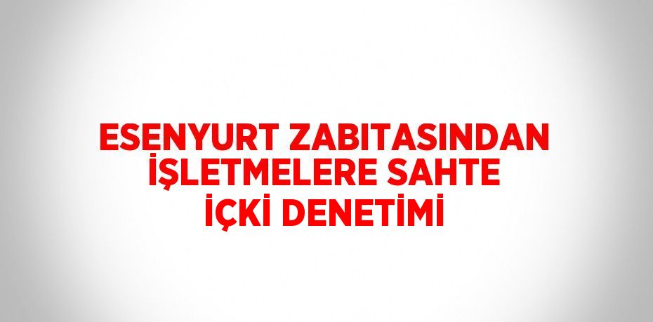 ESENYURT ZABITASINDAN İŞLETMELERE SAHTE İÇKİ DENETİMİ