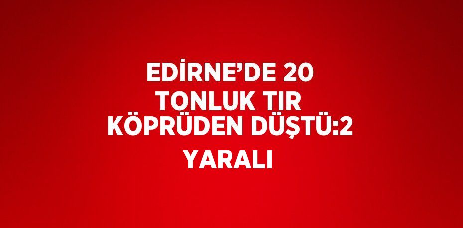 EDİRNE’DE 20 TONLUK TIR KÖPRÜDEN DÜŞTÜ:2 YARALI