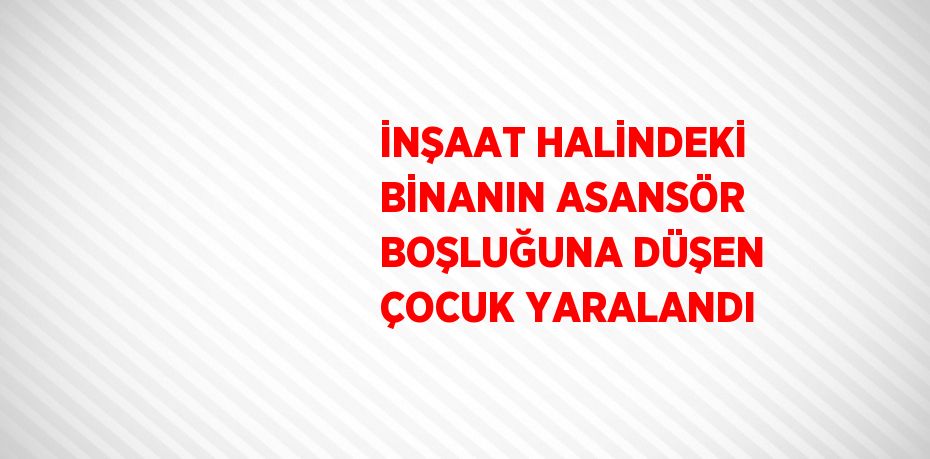 İNŞAAT HALİNDEKİ BİNANIN ASANSÖR BOŞLUĞUNA DÜŞEN ÇOCUK YARALANDI