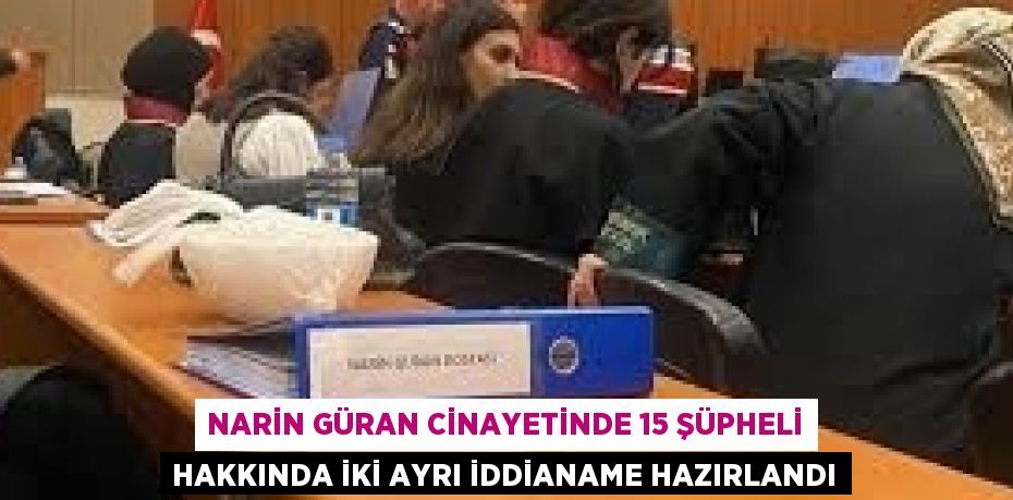 NARİN GÜRAN CİNAYETİNDE 15 ŞÜPHELİ HAKKINDA İKİ AYRI İDDİANAME HAZIRLANDI