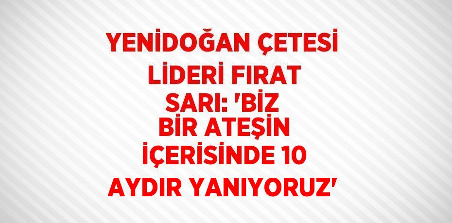 YENİDOĞAN ÇETESİ LİDERİ FIRAT SARI: 'BİZ BİR ATEŞİN İÇERİSİNDE 10 AYDIR YANIYORUZ'