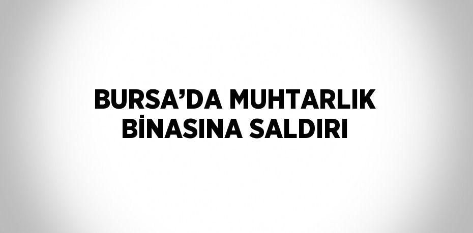 BURSA’DA MUHTARLIK BİNASINA SALDIRI