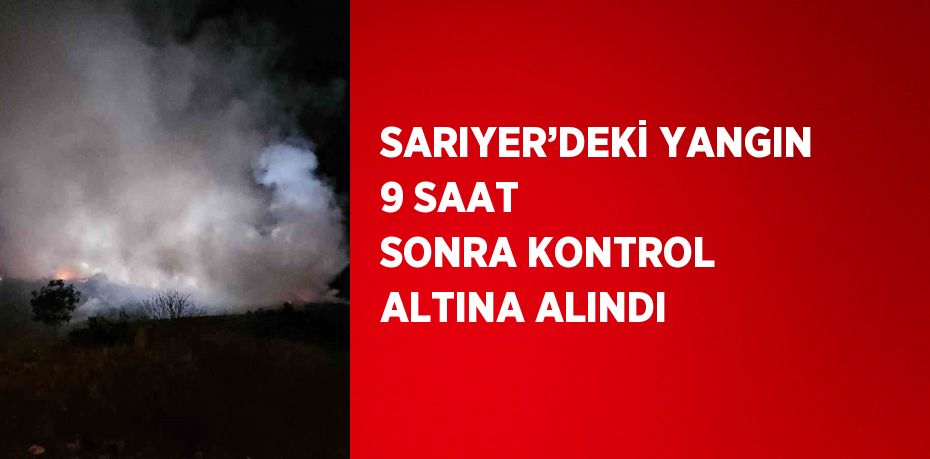 SARIYER’DEKİ YANGIN 9 SAAT SONRA KONTROL ALTINA ALINDI