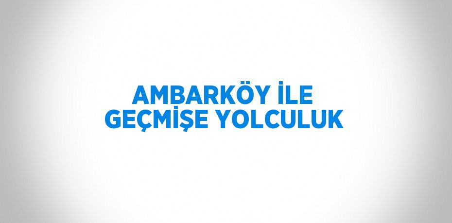 AMBARKÖY İLE GEÇMİŞE YOLCULUK