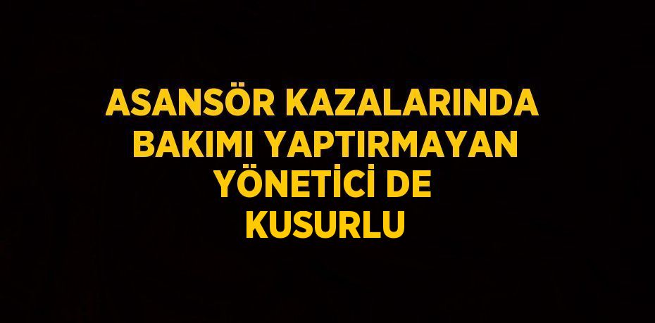 ASANSÖR KAZALARINDA BAKIMI YAPTIRMAYAN YÖNETİCİ DE KUSURLU