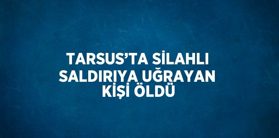 TARSUS’TA SİLAHLI SALDIRIYA UĞRAYAN KİŞİ ÖLDÜ