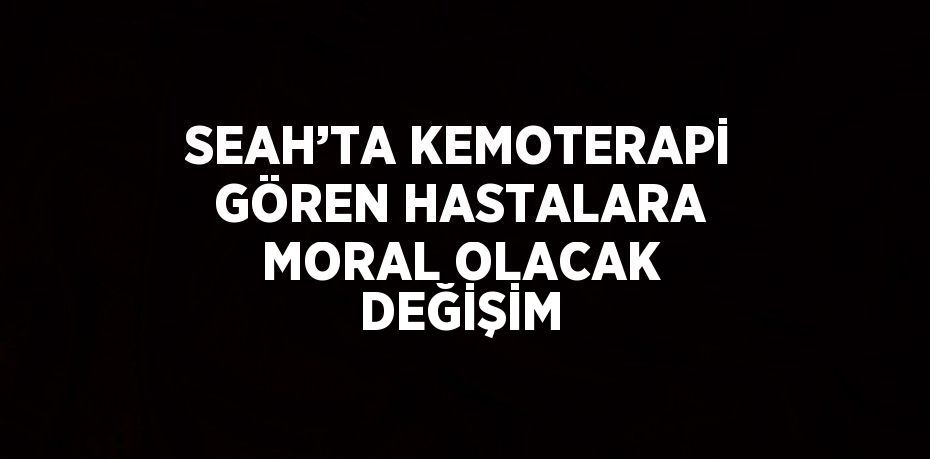 SEAH’TA KEMOTERAPİ GÖREN HASTALARA MORAL OLACAK DEĞİŞİM