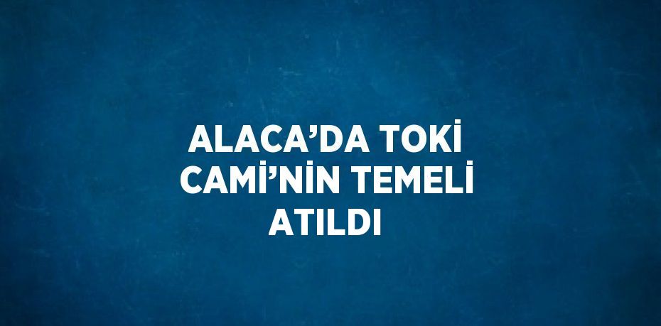 ALACA’DA TOKİ CAMİ’NİN TEMELİ ATILDI