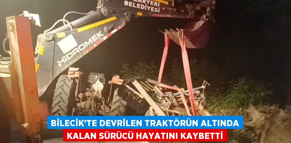 BİLECİK’TE DEVRİLEN TRAKTÖRÜN ALTINDA KALAN SÜRÜCÜ HAYATINI KAYBETTİ