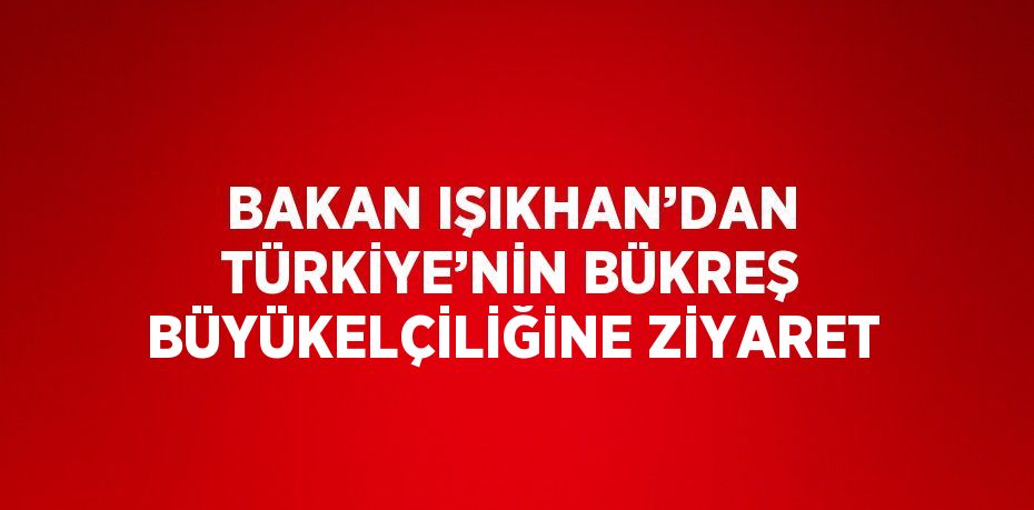 BAKAN IŞIKHAN’DAN TÜRKİYE’NİN BÜKREŞ BÜYÜKELÇİLİĞİNE ZİYARET