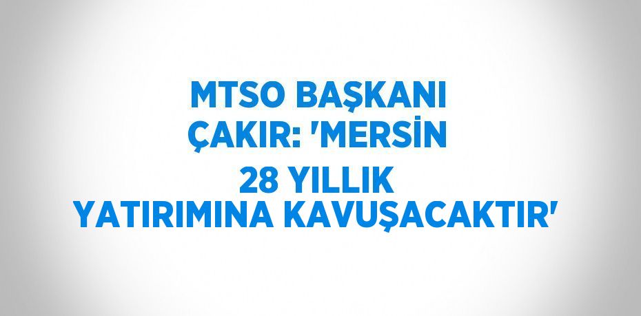 MTSO BAŞKANI ÇAKIR: 'MERSİN 28 YILLIK YATIRIMINA KAVUŞACAKTIR'