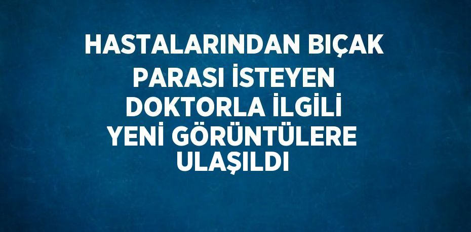 HASTALARINDAN BIÇAK PARASI İSTEYEN DOKTORLA İLGİLİ YENİ GÖRÜNTÜLERE ULAŞILDI