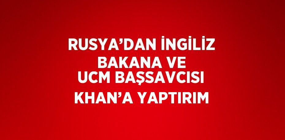 RUSYA’DAN İNGİLİZ BAKANA VE UCM BAŞSAVCISI KHAN’A YAPTIRIM