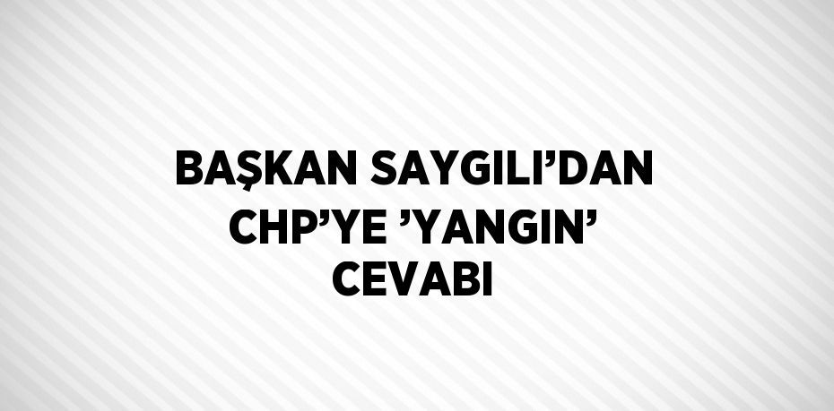 BAŞKAN SAYGILI’DAN CHP’YE ’YANGIN’ CEVABI