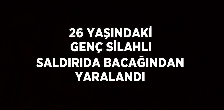 26 YAŞINDAKİ GENÇ SİLAHLI SALDIRIDA BACAĞINDAN YARALANDI