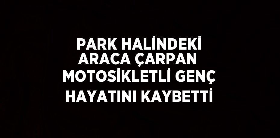 PARK HALİNDEKİ ARACA ÇARPAN MOTOSİKLETLİ GENÇ HAYATINI KAYBETTİ