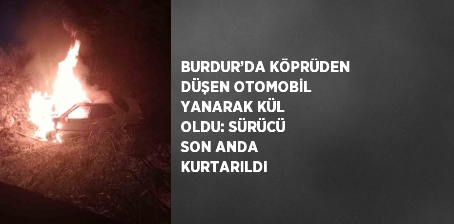 BURDUR’DA KÖPRÜDEN DÜŞEN OTOMOBİL YANARAK KÜL OLDU: SÜRÜCÜ SON ANDA KURTARILDI