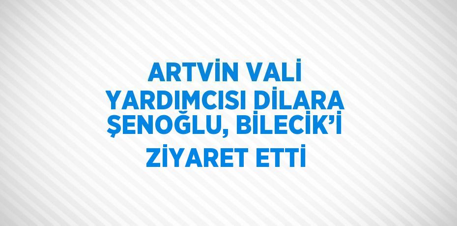 ARTVİN VALİ YARDIMCISI DİLARA ŞENOĞLU, BİLECİK’İ ZİYARET ETTİ