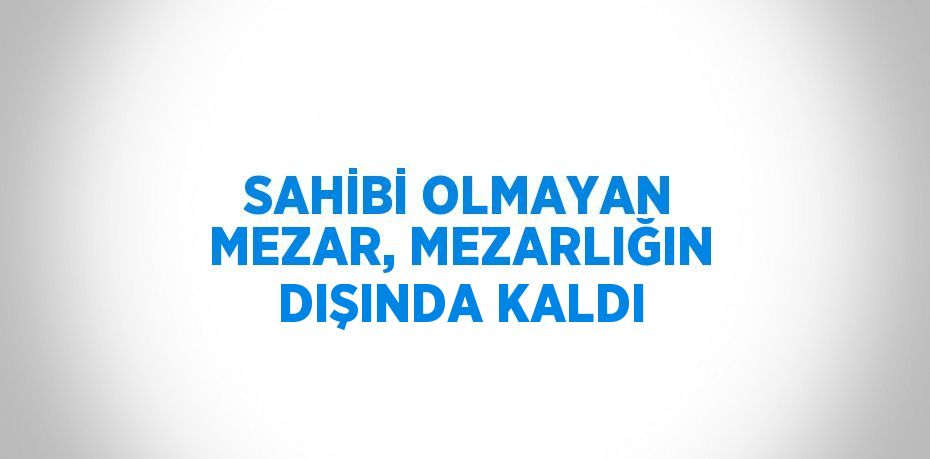 SAHİBİ OLMAYAN MEZAR, MEZARLIĞIN DIŞINDA KALDI