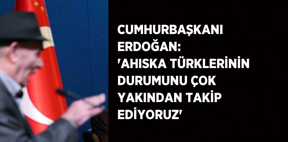 CUMHURBAŞKANI ERDOĞAN: 'AHISKA TÜRKLERİNİN DURUMUNU ÇOK YAKINDAN TAKİP EDİYORUZ'