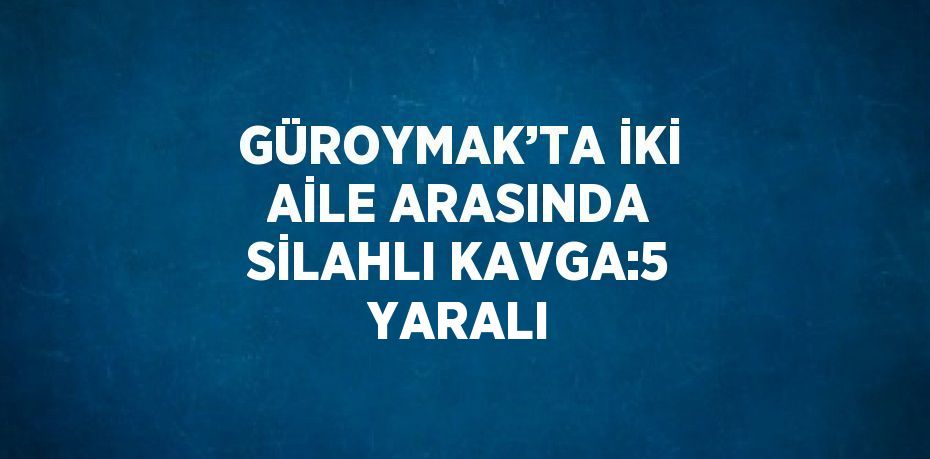 GÜROYMAK’TA İKİ AİLE ARASINDA SİLAHLI KAVGA:5 YARALI