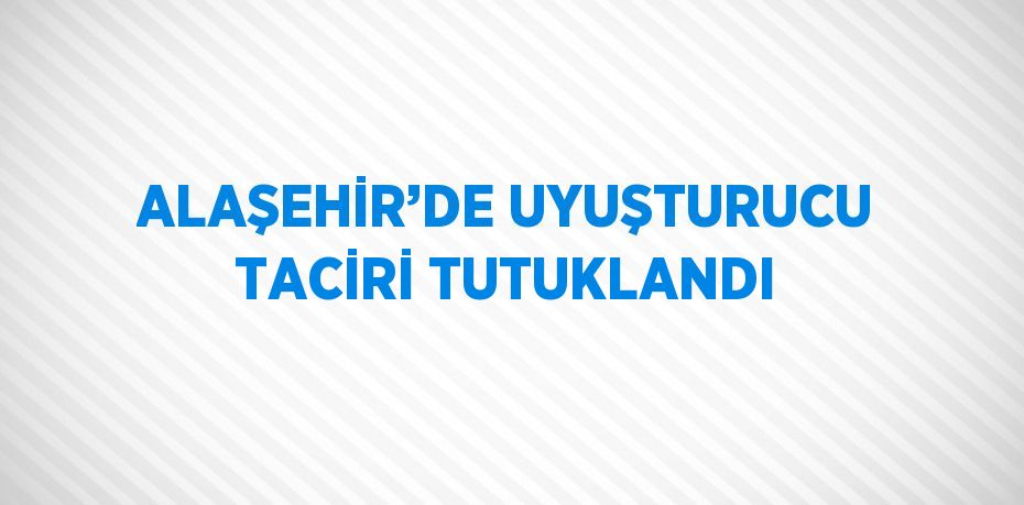 ALAŞEHİR’DE UYUŞTURUCU TACİRİ TUTUKLANDI