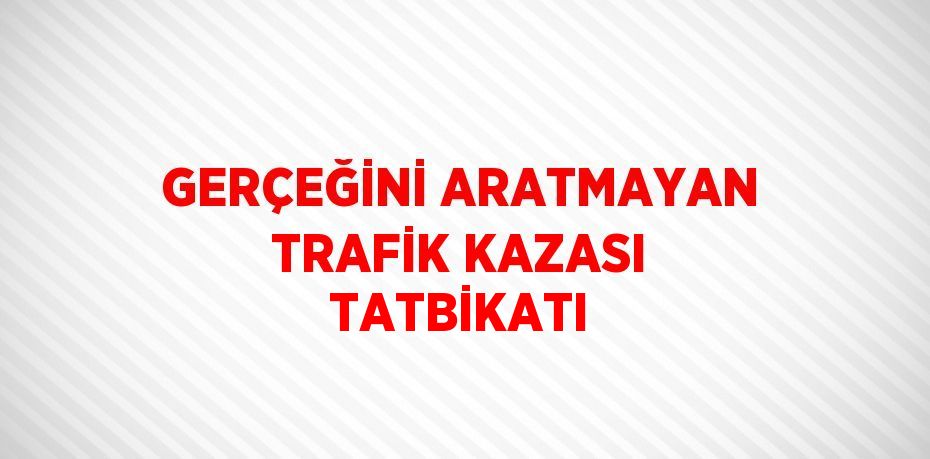 GERÇEĞİNİ ARATMAYAN TRAFİK KAZASI TATBİKATI