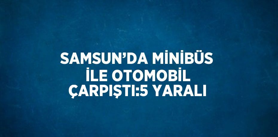 SAMSUN’DA MİNİBÜS İLE OTOMOBİL ÇARPIŞTI:5 YARALI