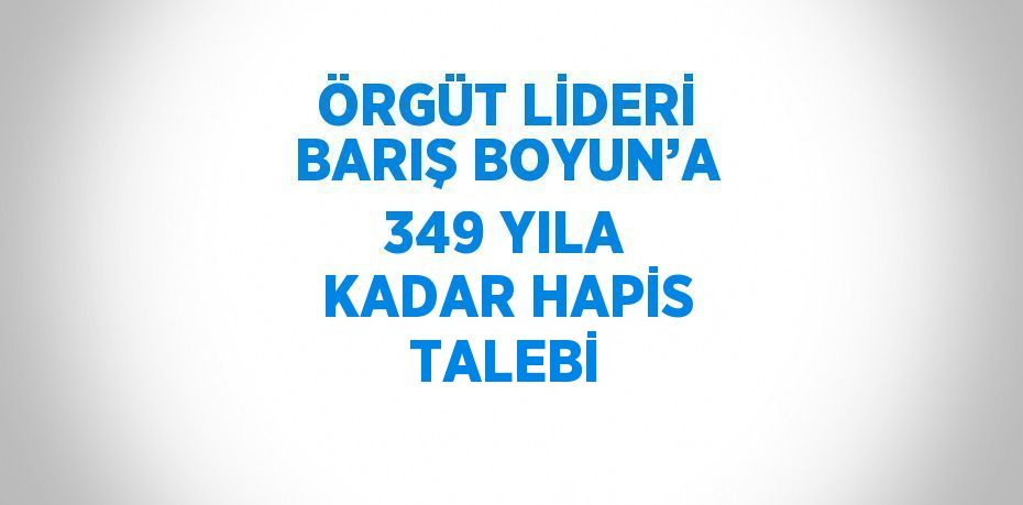 ÖRGÜT LİDERİ BARIŞ BOYUN’A 349 YILA KADAR HAPİS TALEBİ