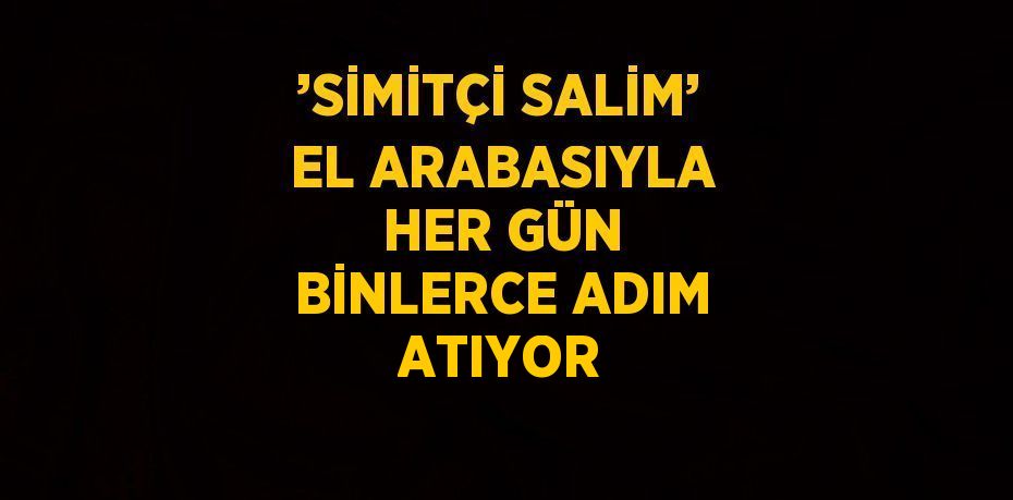 ’SİMİTÇİ SALİM’ EL ARABASIYLA HER GÜN BİNLERCE ADIM ATIYOR