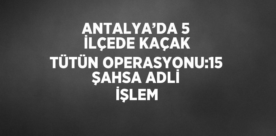 ANTALYA’DA 5 İLÇEDE KAÇAK TÜTÜN OPERASYONU:15 ŞAHSA ADLİ İŞLEM