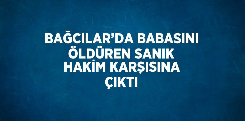 BAĞCILAR’DA BABASINI ÖLDÜREN SANIK HAKİM KARŞISINA ÇIKTI