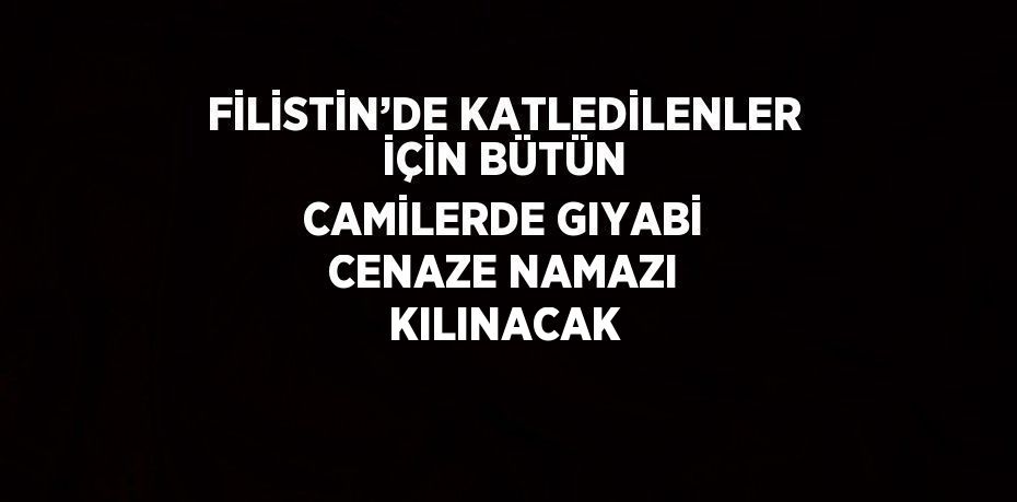 FİLİSTİN’DE KATLEDİLENLER İÇİN BÜTÜN CAMİLERDE GIYABİ CENAZE NAMAZI KILINACAK