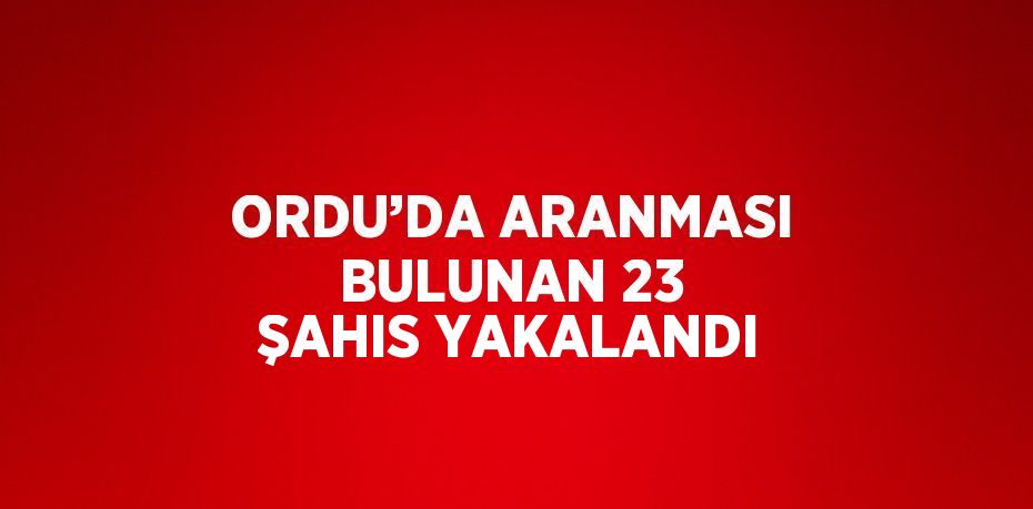 ORDU’DA ARANMASI BULUNAN 23 ŞAHIS YAKALANDI