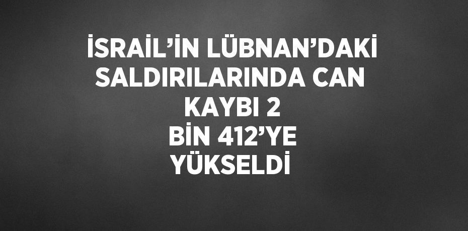 İSRAİL’İN LÜBNAN’DAKİ SALDIRILARINDA CAN KAYBI 2 BİN 412’YE YÜKSELDİ