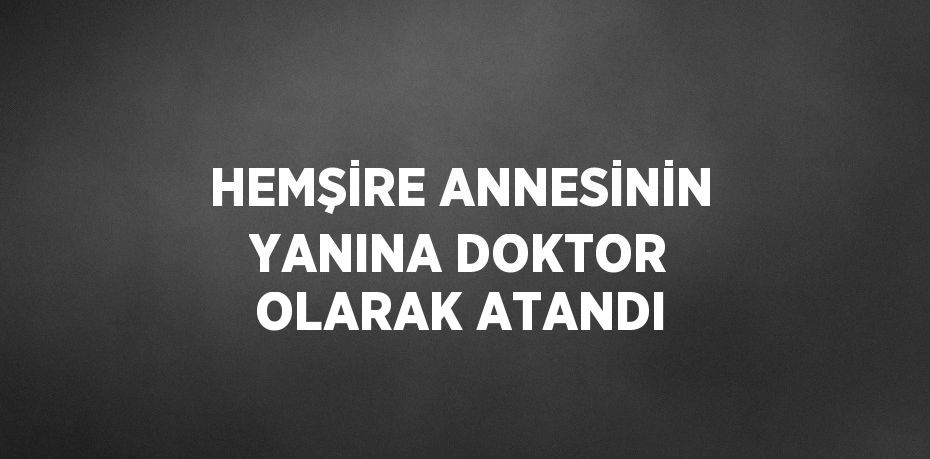 HEMŞİRE ANNESİNİN YANINA DOKTOR OLARAK ATANDI