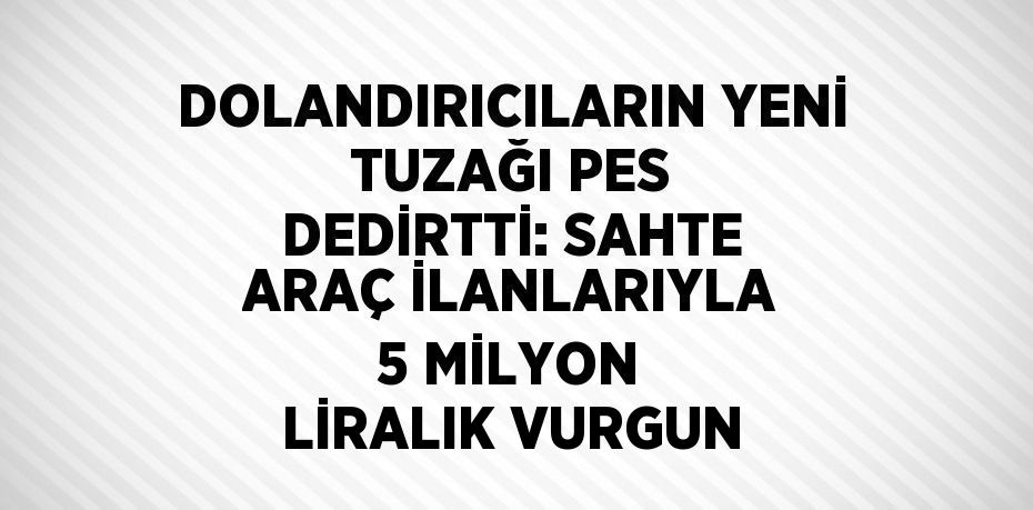 DOLANDIRICILARIN YENİ TUZAĞI PES DEDİRTTİ: SAHTE ARAÇ İLANLARIYLA 5 MİLYON LİRALIK VURGUN