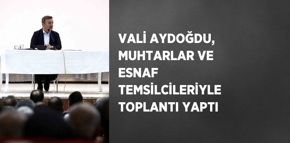 VALİ AYDOĞDU, MUHTARLAR VE ESNAF TEMSİLCİLERİYLE TOPLANTI YAPTI