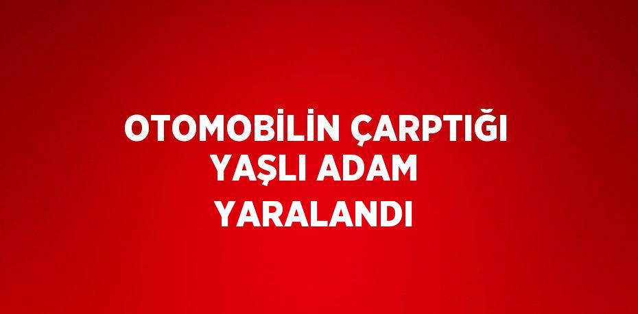 OTOMOBİLİN ÇARPTIĞI YAŞLI ADAM YARALANDI