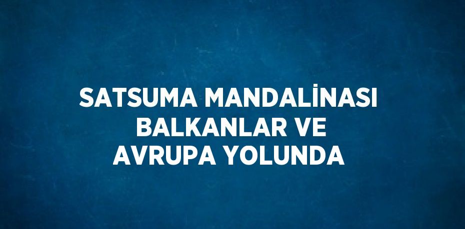 SATSUMA MANDALİNASI BALKANLAR VE AVRUPA YOLUNDA