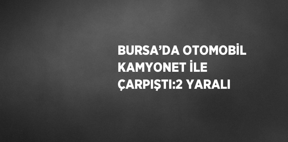 BURSA’DA OTOMOBİL KAMYONET İLE ÇARPIŞTI:2 YARALI