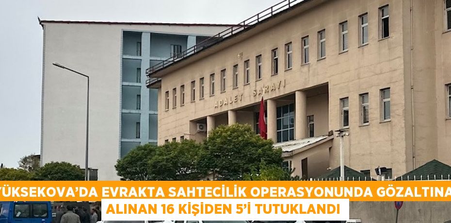 YÜKSEKOVA’DA EVRAKTA SAHTECİLİK OPERASYONUNDA GÖZALTINA ALINAN 16 KİŞİDEN 5’İ TUTUKLANDI