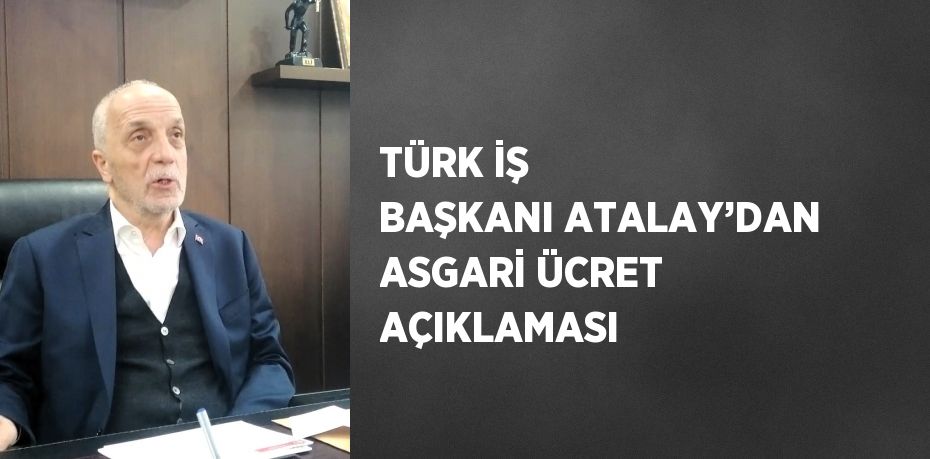 TÜRK İŞ BAŞKANI ATALAY’DAN ASGARİ ÜCRET AÇIKLAMASI