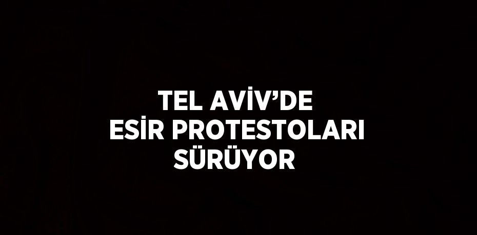 TEL AVİV’DE ESİR PROTESTOLARI SÜRÜYOR